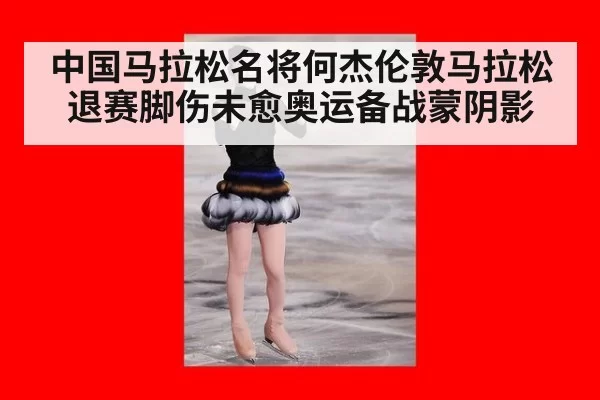 中国马拉松名将何杰伦敦马拉松退赛脚伤未愈奥运备战蒙阴影
