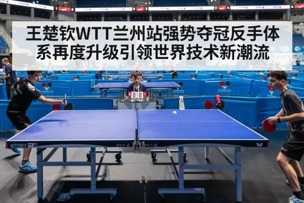 王楚钦WTT兰州站强势夺冠反手体系再度升级引领世界技术新潮流