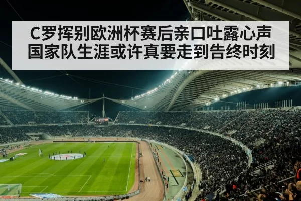 C罗挥别欧洲杯赛后亲口吐露心声 国家队生涯或许真要走到告终时刻