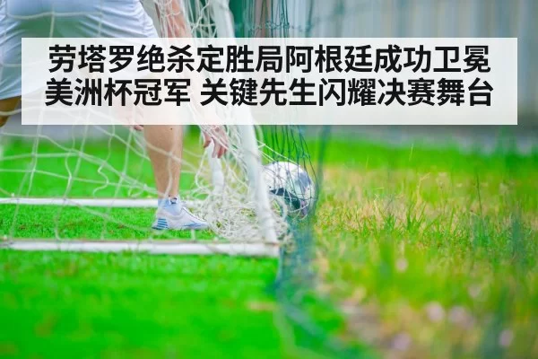 劳塔罗绝杀定胜局阿根廷成功卫冕美洲杯冠军 关键先生闪耀决赛舞台
